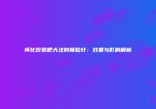 怀化咬肌肥大注射瘦脸针：效果与影响解析