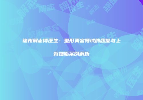 锦州解志博医生：整形美容领域的翘楚与上臀抽脂案例解析