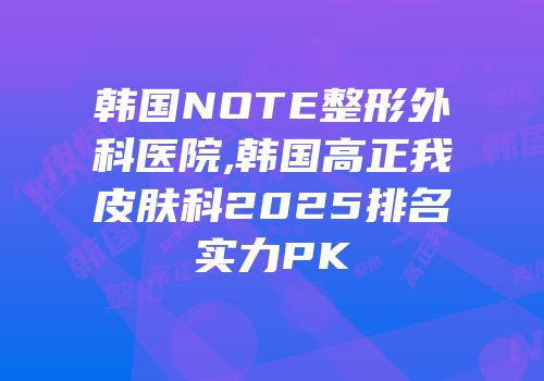 韩国NOTE整形外科医院,韩国高正我皮肤科2025排名实力PK