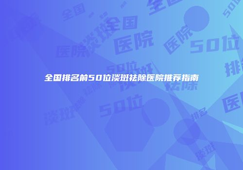 全国排名前50位淡斑祛除医院推荐指南
