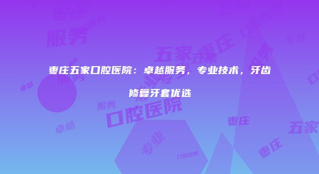 枣庄五家口腔医院：卓越服务，专业技术，牙齿修复牙套优选