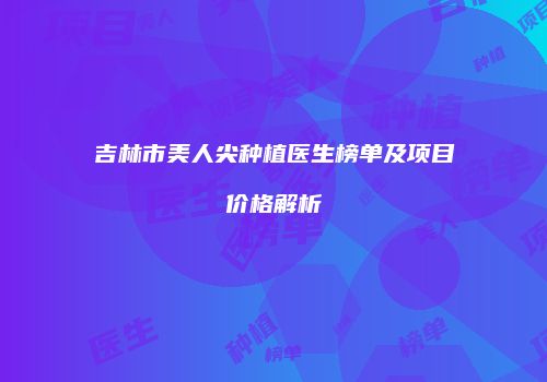 吉林市美人尖种植医生榜单及项目价格解析