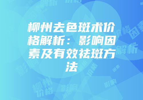 柳州去色斑术价格解析：影响因素及有效祛斑方法