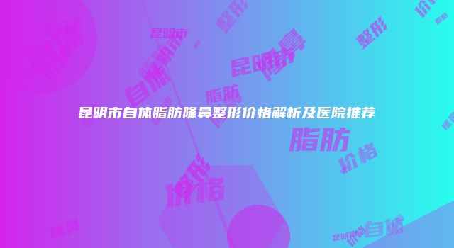 昆明市自体脂肪隆鼻整形价格解析及医院推荐