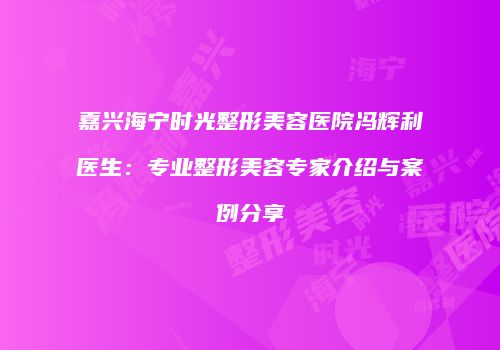 嘉兴海宁时光整形美容医院冯辉利医生：专业整形美容专家介绍与案例分享