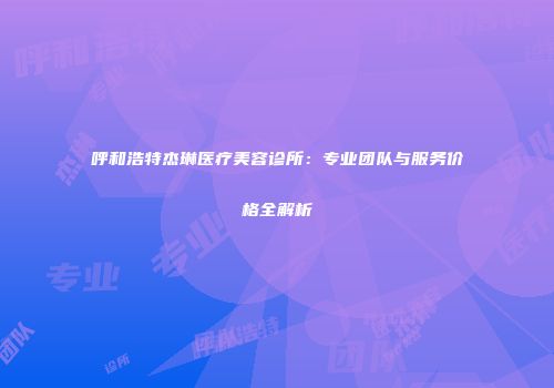 呼和浩特杰琳医疗美容诊所：专业团队与服务价格全解析