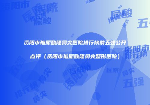 资阳市玻尿酸隆鼻尖医院排行榜前五强公开点评（资阳市玻尿酸隆鼻尖整形医院）