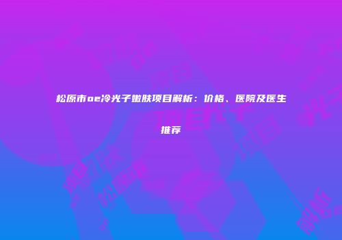 松原市oe冷光子嫩肤项目解析：价格、医院及医生推荐