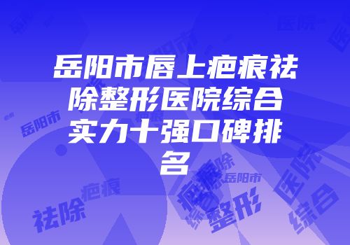 岳阳市唇上疤痕祛除整形医院综合实力十强口碑排名