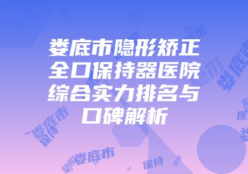 娄底市隐形矫正全口保持器医院综合实力排名与口碑解析