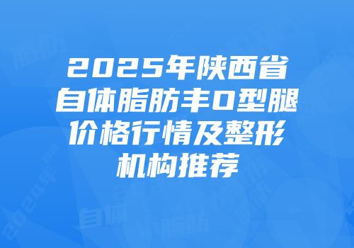 2025年陕西省自体脂肪丰O型腿价格行情及整形机构推荐