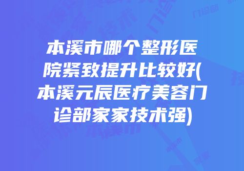 本溪市哪个整形医院紧致提升比较好(本溪元辰医疗美容门诊部家家技术强)