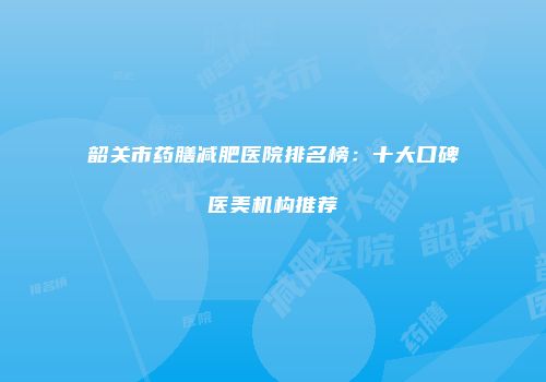 韶关市药膳减肥医院排名榜：十大口碑医美机构推荐