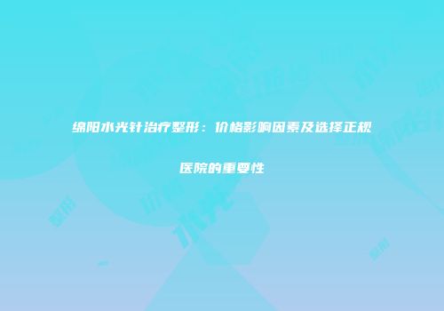 绵阳水光针治疗整形：价格影响因素及选择正规医院的重要性