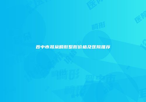 晋中市耳朵畸形整形价格及医院推荐