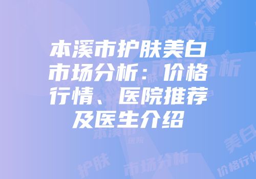 本溪市护肤美白市场分析：价格行情、医院推荐及医生介绍