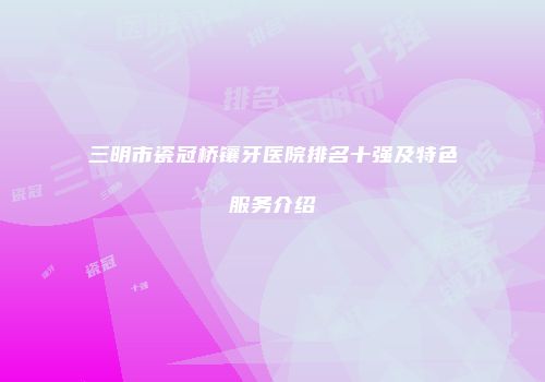 三明市瓷冠桥镶牙医院排名十强及特色服务介绍