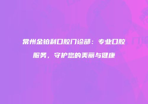 常州金铂利口腔门诊部：专业口腔服务，守护您的美丽与健康