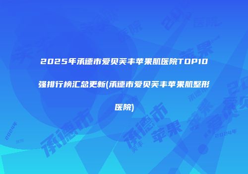 2025年承德市爱贝芙丰苹果肌医院TOP10强排行榜汇总更新(承德市爱贝芙丰苹果肌整形医院)