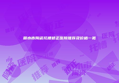 丽水市陶瓷托槽矫正医院推荐及价格一览