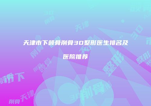 天津市下颌骨削骨3D整形医生排名及医院推荐
