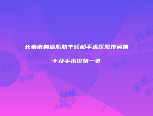 长春市自体脂肪丰额部手术医院排名前十及手术价格一览