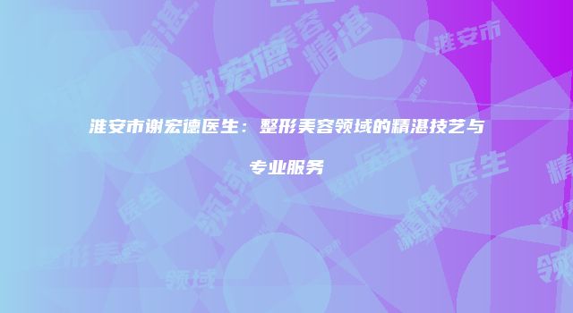 淮安市谢宏德医生：整形美容领域的精湛技艺与专业服务