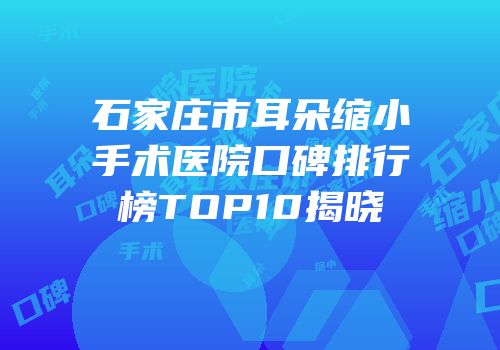 石家庄市耳朵缩小手术医院口碑排行榜TOP10揭晓