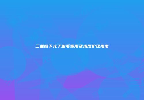 三亚腋下光子脱毛费用及术后护理指南