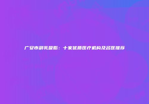 广安市副乳吸脂：十家优质医疗机构及名医推荐