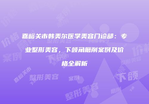 嘉峪关市韩美尔医学美容门诊部：专业整形美容，下颌角磨削案例及价格全解析