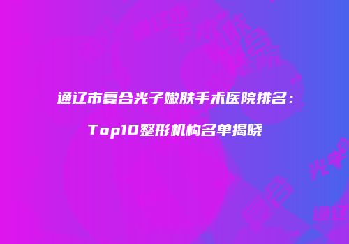通辽市复合光子嫩肤手术医院排名：Top10整形机构名单揭晓
