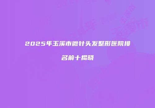 2025年玉溪市微针头发整形医院排名前十揭晓
