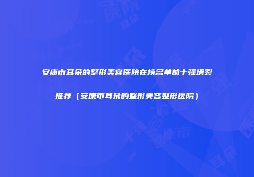 安康市耳朵的整形美容医院在榜名单前十强墙裂推荐（安康市耳朵的整形美容整形医院）
