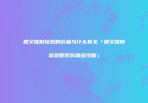 遵义镭射祛斑的价格与什么有关「遵义镭射祛斑整形价格多少呢」