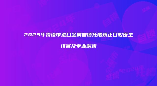 2025年贵港市进口金属自锁托槽矫正口腔医生排名及专业解析