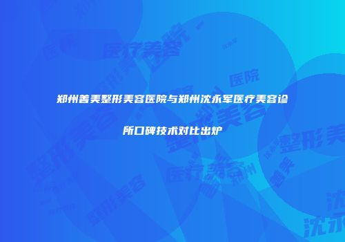 郑州善美整形美容医院与郑州沈永军医疗美容诊所口碑技术对比出炉