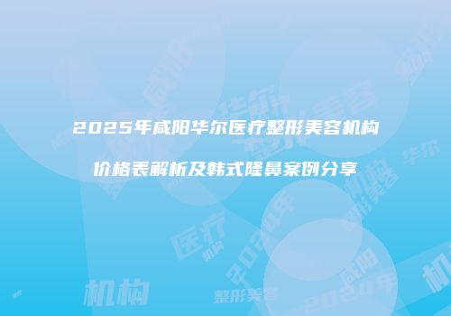 2025年咸阳华尔医疗整形美容机构价格表解析及韩式隆鼻案例分享