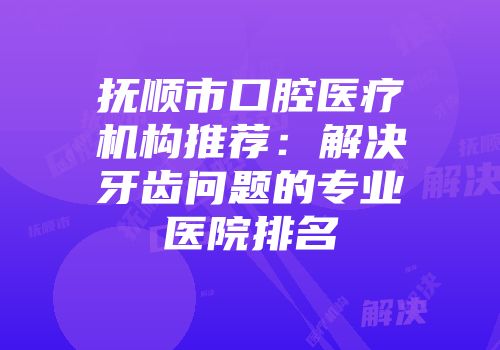 抚顺市口腔医疗机构推荐：解决牙齿问题的专业医院排名
