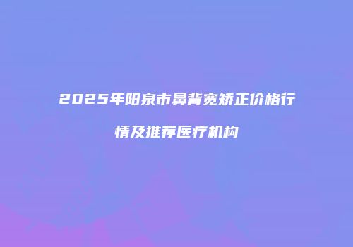 2025年阳泉市鼻背宽矫正价格行情及推荐医疗机构