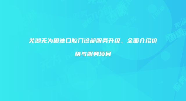 芜湖无为固德口腔门诊部服务升级，全面介绍价格与服务项目