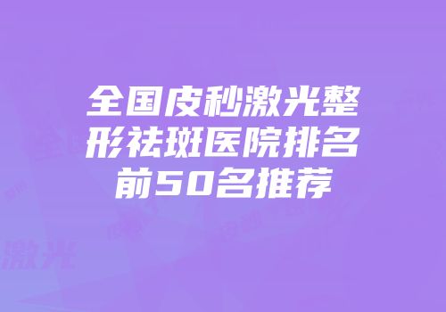 全国皮秒激光整形祛斑医院排名前50名推荐