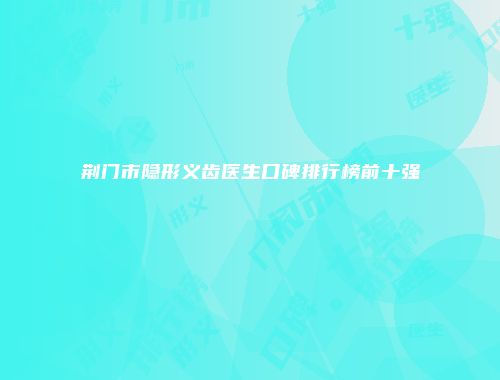 荆门市隐形义齿医生口碑排行榜前十强