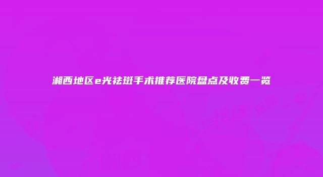 湘西地区e光祛斑手术推荐医院盘点及收费一览