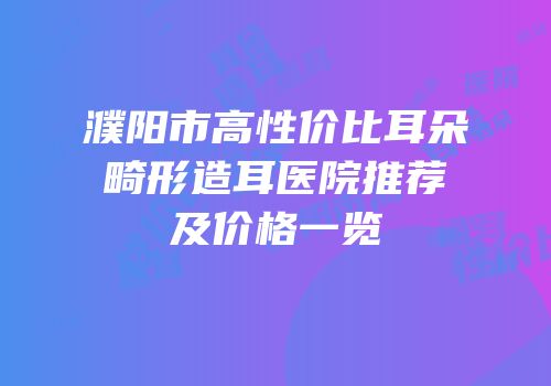 濮阳市高性价比耳朵畸形造耳医院推荐及价格一览