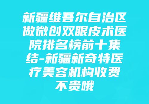 新疆维吾尔自治区做微创双眼皮术医院排名榜前十集结-新疆新奇特医疗美容机构收费不贵哦