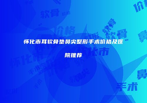 怀化市耳软骨垫鼻尖整形手术价格及医院推荐