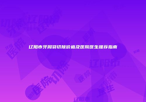 辽阳市牙周袋切除价格及医院医生推荐指南