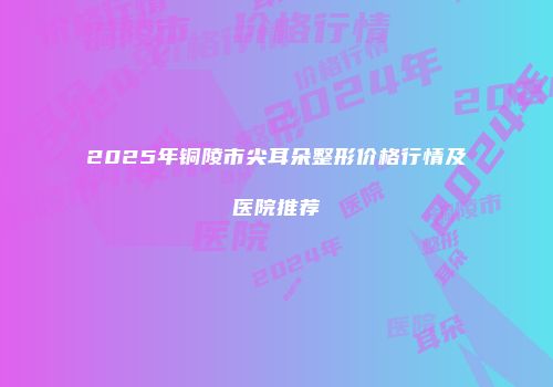 2025年铜陵市尖耳朵整形价格行情及医院推荐