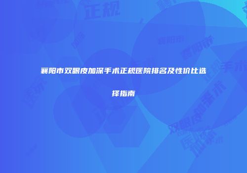 襄阳市双眼皮加深手术正规医院排名及性价比选择指南
